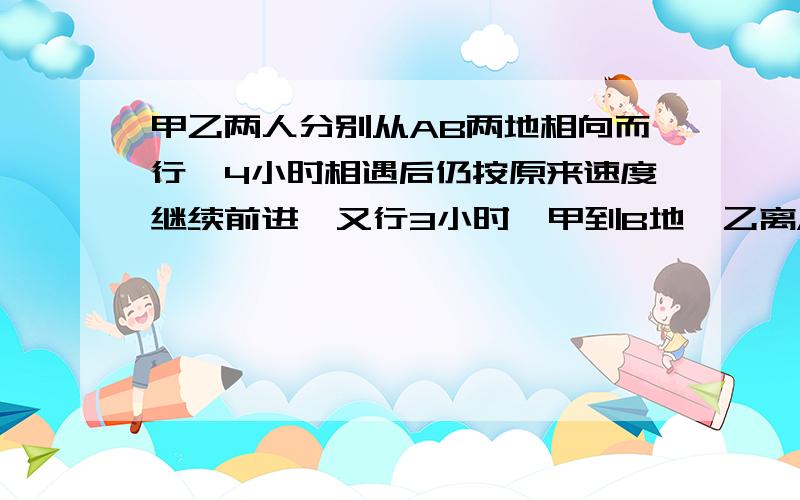 甲乙两人分别从AB两地相向而行,4小时相遇后仍按原来速度继续前进,又行3小时,甲到B地,乙离A地还有70千米,求两人的速度.