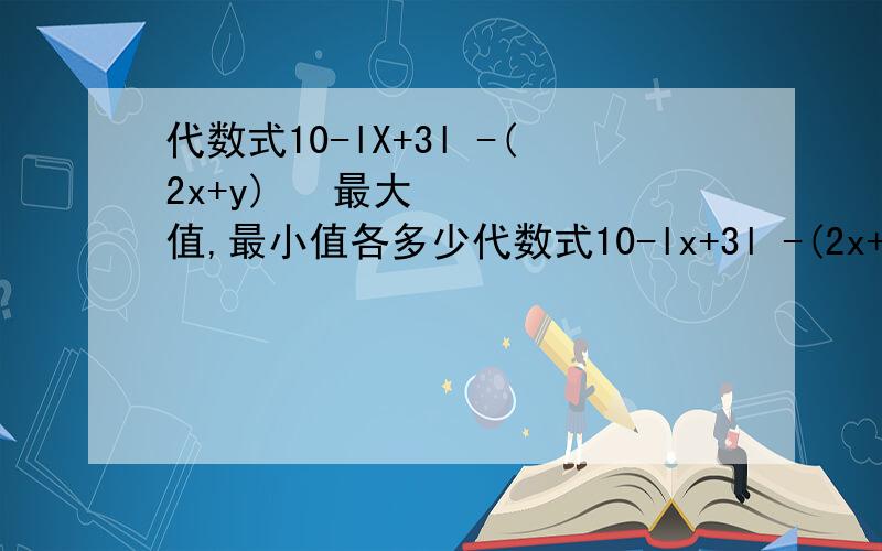 代数式10-lX+3l -(2x+y)² 最大值,最小值各多少代数式10-lx+3l -(2x+y)² 最大值，最小值各多少