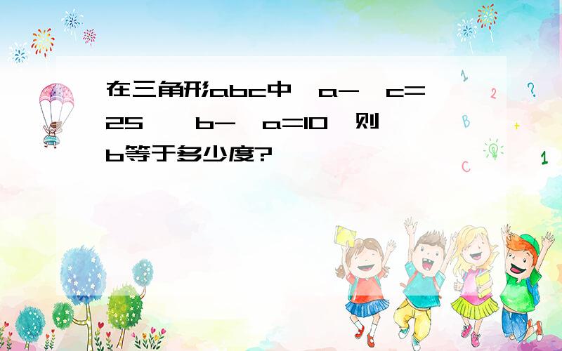 在三角形abc中∠a-∠c=25,∠b-∠a=10,则∠b等于多少度?