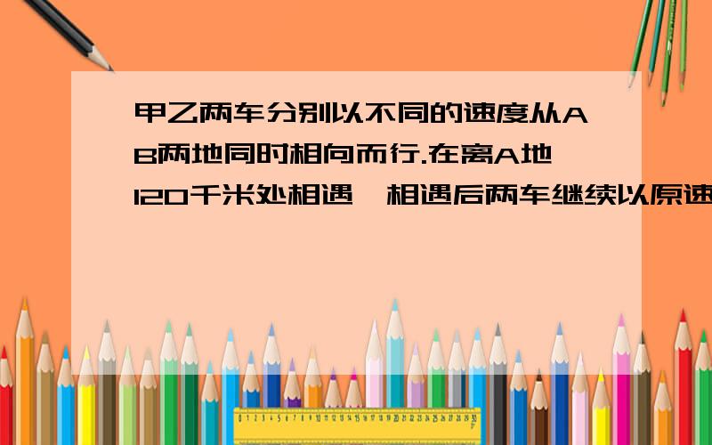 甲乙两车分别以不同的速度从AB两地同时相向而行.在离A地120千米处相遇,相遇后两车继续以原速前进,甲车