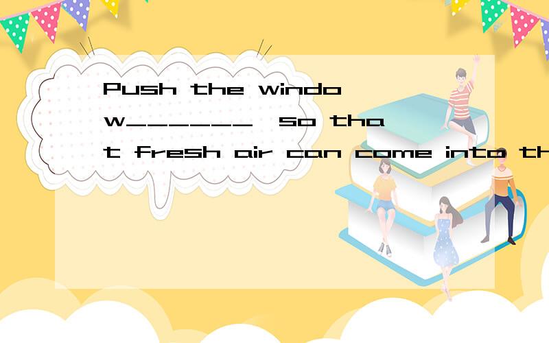 Push the window______,so that fresh air can come into the room.