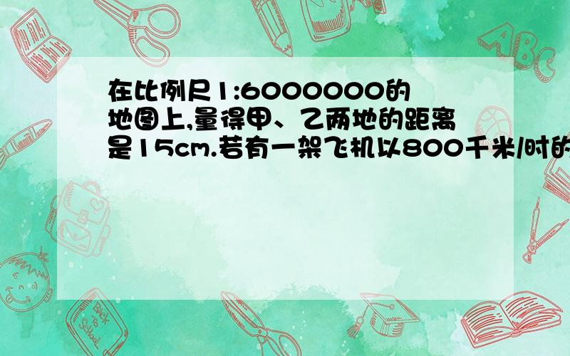 在比例尺1:6000000的地图上,量得甲、乙两地的距离是15cm.若有一架飞机以800千米/时的速度从甲地飞往乙地需要多少小时?