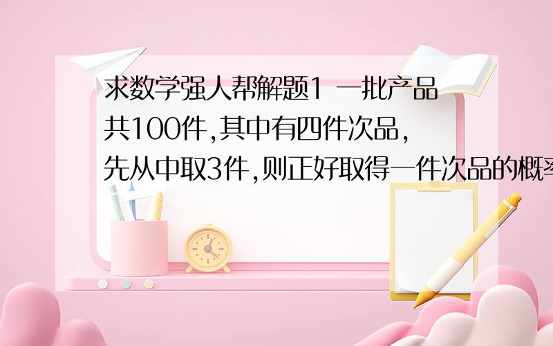 求数学强人帮解题1 一批产品共100件,其中有四件次品,先从中取3件,则正好取得一件次品的概率是?2 某射击手对一目标独立射击三次,已知每次命中概率为0.7,则三枪中恰好击中两枪的概率是?3