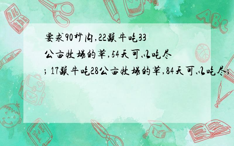 要求90秒内,22头牛吃33公亩牧场的草,54天可以吃尽； 17头牛吃28公亩牧场的草,84天可以吃尽； 头牛吃40公亩牧场的草,24天可以吃尽?A.50 B.46 C.38 D.35 如果列方程,90秒肯定来不及从 tangyue007的答案