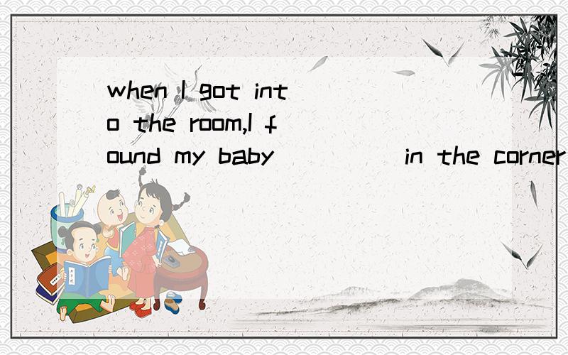 when I got into the room,I found my baby_____in the corner of the room.A：CRY B to cry C crying Dcried