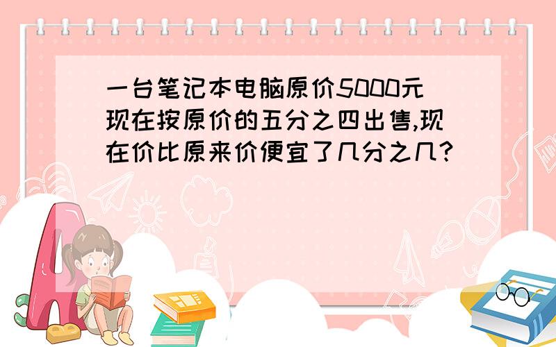 一台笔记本电脑原价5000元现在按原价的五分之四出售,现在价比原来价便宜了几分之几?