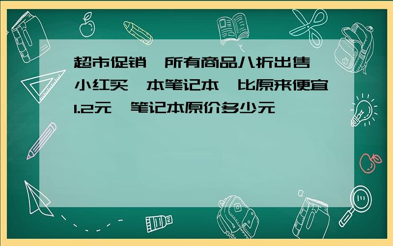 超市促销,所有商品八折出售,小红买一本笔记本,比原来便宜1.2元,笔记本原价多少元