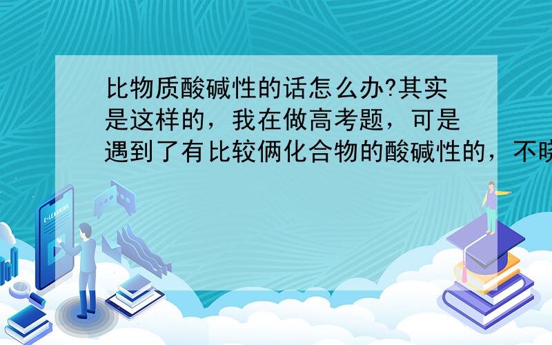 比物质酸碱性的话怎么办?其实是这样的，我在做高考题，可是遇到了有比较俩化合物的酸碱性的，不晓得怎么判断？如Ba(OH)2,Ca(OH)2,KOH的碱性从大到小顺序，怎么办？（抱歉抱歉，我化学基