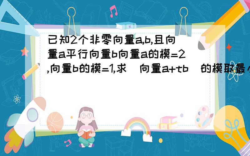 已知2个非零向量a,b,且向量a平行向量b向量a的模=2,向量b的模=1,求(向量a+tb)的模取最小值时t的值...(向量a+tb)的模表示:《向量a+t*向量b》的模