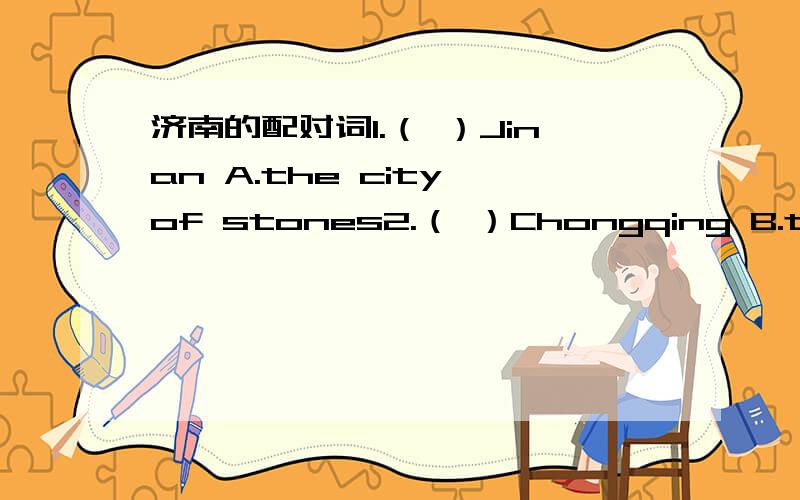 济南的配对词1.（ ）Jinan A.the city of stones2.（ ）Chongqing B.the city of flowers3.（ ）Nanjing C.the city of ice4.（ ）Guangzhou D.the city of fog5.（ ）Lhasa E.the city of rivers6.（ ）Kunming F.the city of sea7.（ ）Beijing G