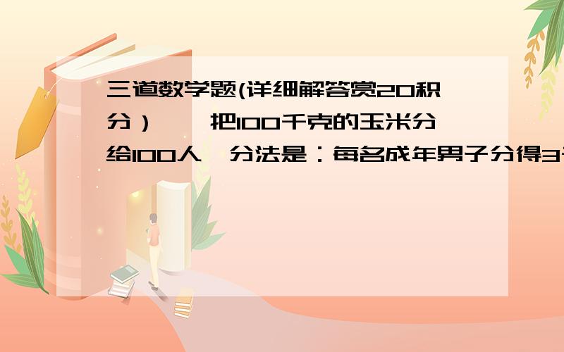 三道数学题(详细解答赏20积分）一、把100千克的玉米分给100人,分法是：每名成年男子分得3千克,每名成年女子分得2千克,每个小孩分得0.5千克.其中成年女子是成年男子的5倍.问男子、女子、