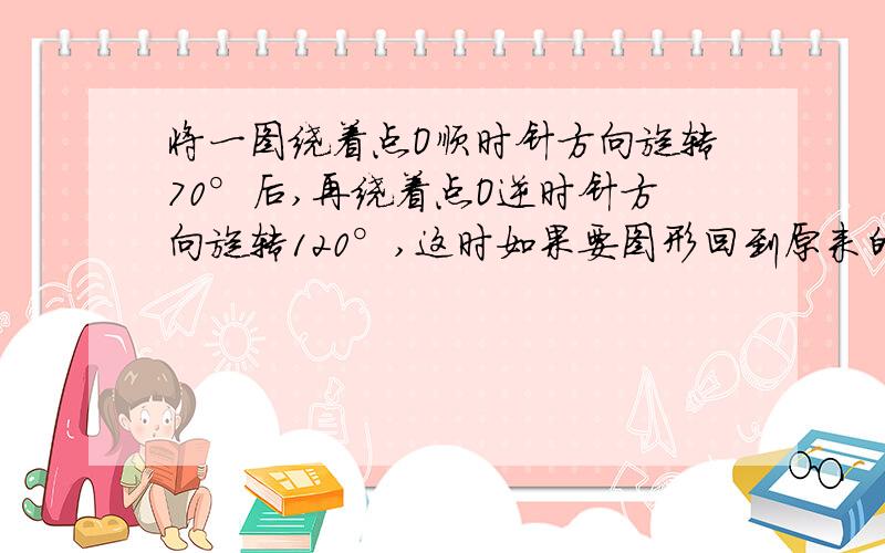 将一图绕着点O顺时针方向旋转70°后,再绕着点O逆时针方向旋转120°,这时如果要图形回到原来的位置,需将图着点o-----方向旋转-----------.