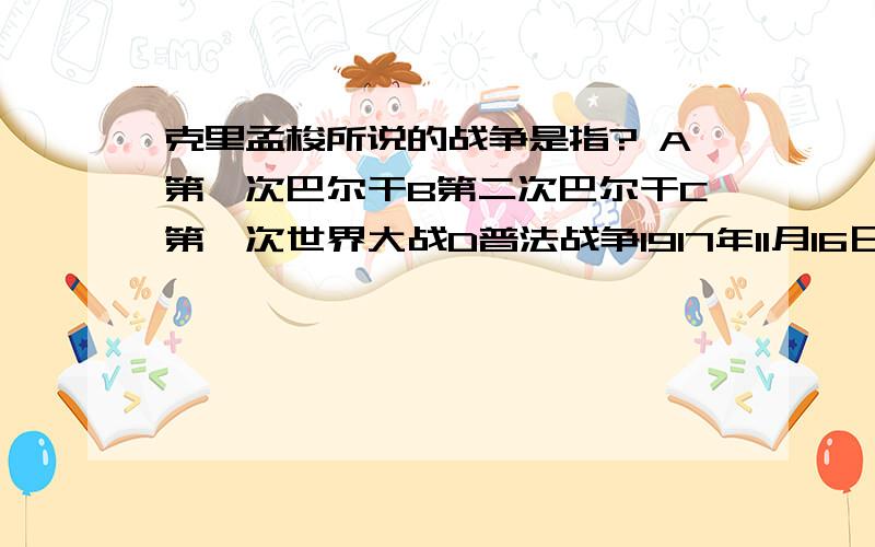 克里孟梭所说的战争是指? A第一次巴尔干B第二次巴尔干C第一次世界大战D普法战争1917年11月16日出任法国内阁总理的克里孟梭对法国议会说：“我的对内政策是战争,我的对外政策是战争,我要