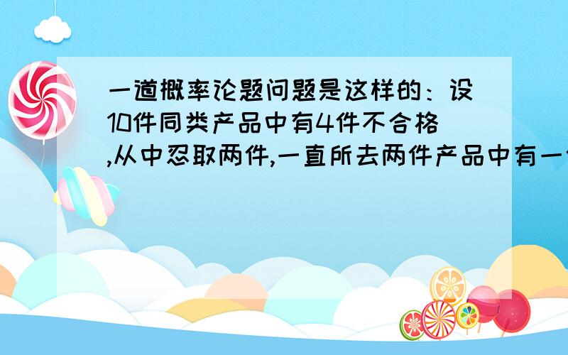 一道概率论题问题是这样的：设10件同类产品中有4件不合格,从中忍取两件,一直所去两件产品中有一件事不合格品,则另一件也是不合格品的概率为多少?答案是1/5我记得当时我用的是贝叶斯公