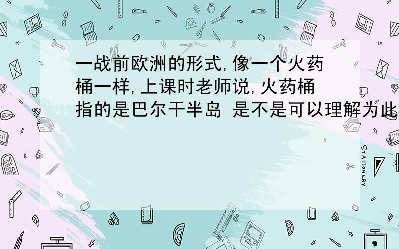 一战前欧洲的形式,像一个火药桶一样,上课时老师说,火药桶指的是巴尔干半岛 是不是可以理解为此一战前欧洲的形式,像一个火药桶一样,上课时老师说,火药桶指的是巴尔干半岛 是不是可以