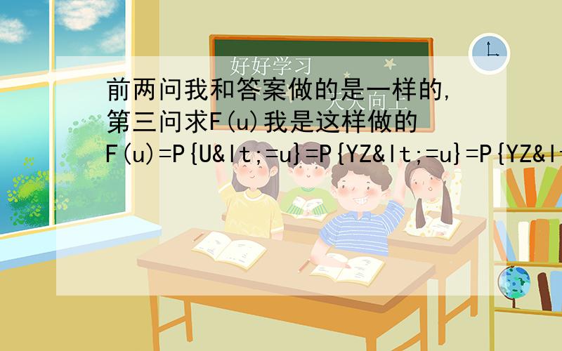 前两问我和答案做的是一样的,第三问求F(u)我是这样做的F(u)=P{U<=u}=P{YZ<=u}=P{YZ<=u|Y=0}P{Y=0}+P{YZ<=u|Y=1}P{Y=1}=P{0<=u|Y=0}P{Y=0}+P{Z<=u|Y=1}P{Y=1}=P{0<=u}P{Y=0}+P{Z<=u}P{Y=1}然后就是当 u<0时,F(u