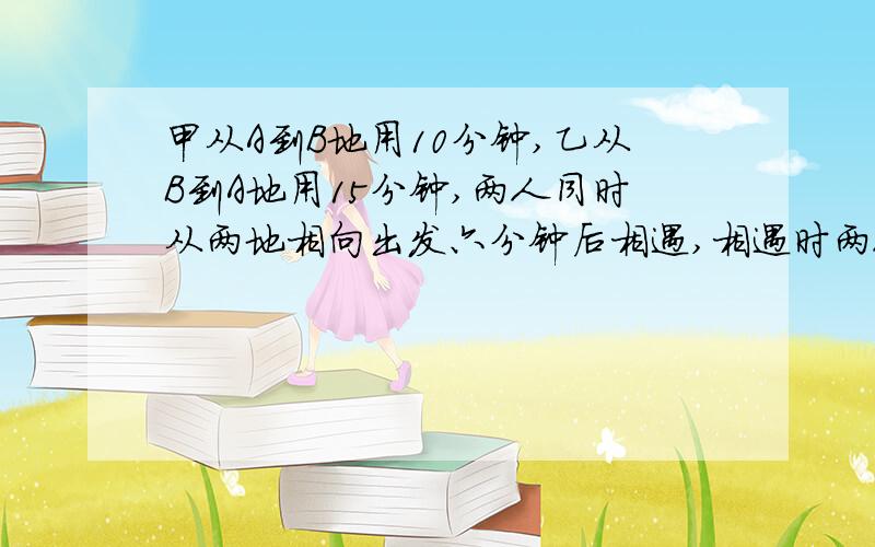 甲从A到B地用10分钟,乙从B到A地用15分钟,两人同时从两地相向出发六分钟后相遇,相遇时两人各行全程的几分之