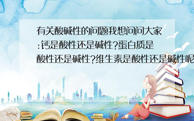 有关酸碱性的问题我想问问大家:钙是酸性还是碱性?蛋白质是酸性还是碱性?维生素是酸性还是碱性呢(A-E)?还有铁,锌是酸性还是碱性?请快回!