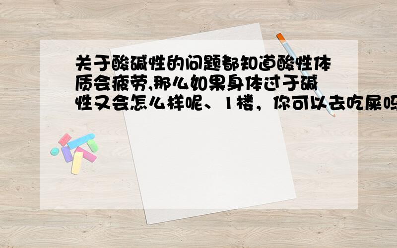 关于酸碱性的问题都知道酸性体质会疲劳,那么如果身体过于碱性又会怎么样呢、1楼，你可以去吃屎吗