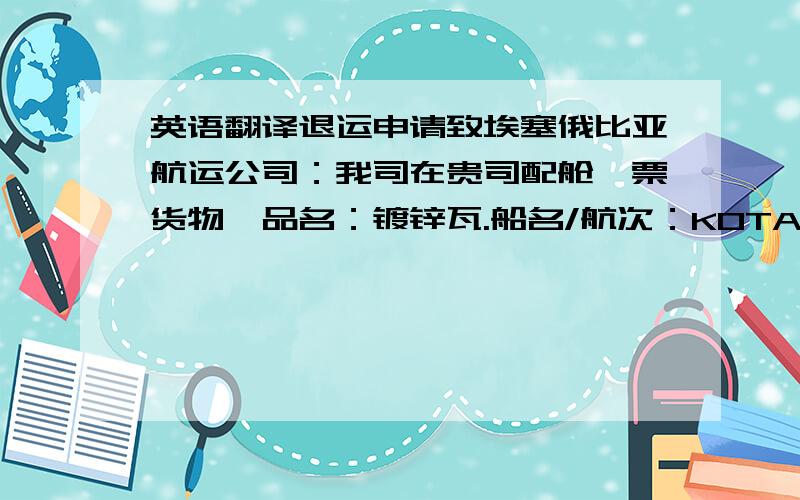 英语翻译退运申请致埃塞俄比亚航运公司：我司在贵司配舱一票货物,品名：镀锌瓦.船名/航次：KOTA PELANGI/YPL116,提单号：ESLJIB10T0390,提单日期：2010年05月25日,箱量：11*20尺.此票货物现在申请退