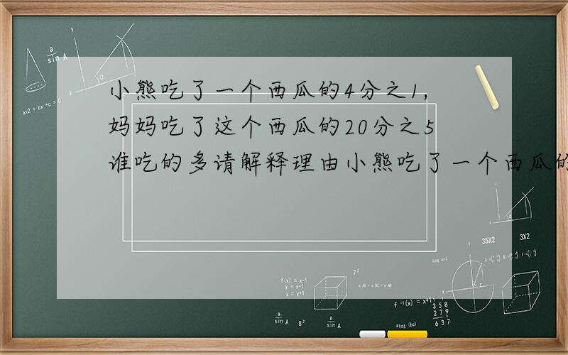 小熊吃了一个西瓜的4分之1,妈妈吃了这个西瓜的20分之5谁吃的多请解释理由小熊吃了一个西瓜的4分之1,妈妈吃了这个西瓜的20分之5谁吃的多请解释理由？请说理由