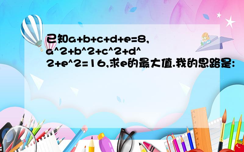 已知a+b+c+d+e=8,a^2+b^2+c^2+d^2+e^2=16,求e的最大值.我的思路是: （1+a）^2+（1+b）^2+（1+c）^2+（1+d）^2+（1+e）^2=5+2(a+b+c+d+e)+(a^2+b^2+c^2+d^2+e^2)=37∵（1+e）^2≥0∴有（1+a）^2+（1+b）^2+（1+c）^2+（1+d）^2≤37