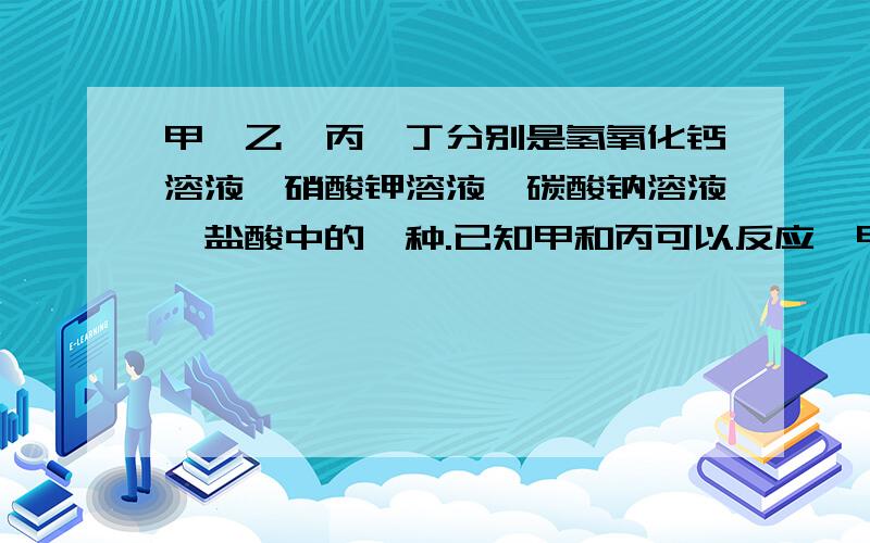 甲、乙、丙、丁分别是氢氧化钙溶液,硝酸钾溶液,碳酸钠溶液,盐酸中的一种.已知甲和丙可以反应,甲和丁也可以反应,则下列说法正确的是：（ ）A.甲一定是氢氧化钙溶液B.已一定是硝酸钾溶