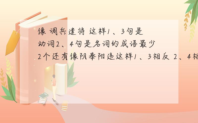 像 调兵遣将 这样1、3句是动词2、4句是名词的成语最少2个还有像阴奉阳违这样1、3相反 2、4相近的