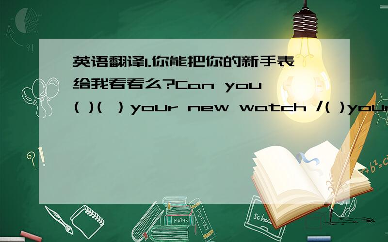 英语翻译1.你能把你的新手表给我看看么?Can you ( )( ）your new watch /( )your new watch ( )(