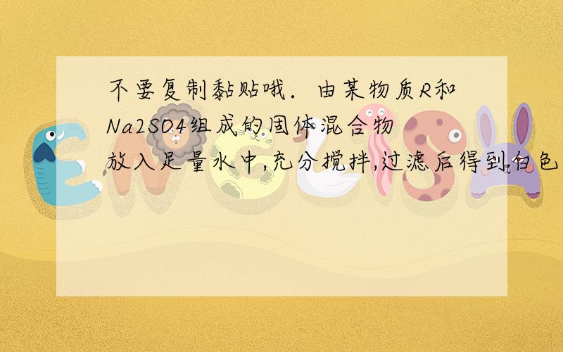 不要复制黏贴哦．由某物质R和Na2SO4组成的固体混合物放入足量水中,充分搅拌,过滤后得到白色沉淀11.65 g,经试验,该白色沉淀不溶于稀硝酸,滤液呈碱性.加入稀盐酸中和滤液,当加入146 g 5% 的盐