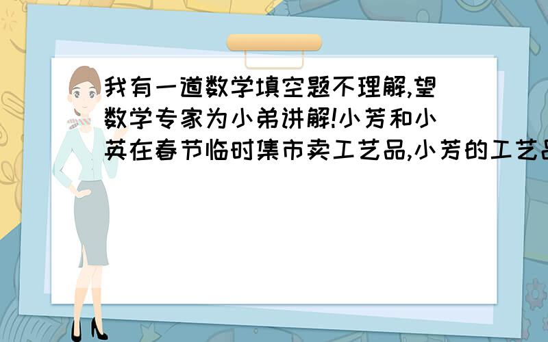 我有一道数学填空题不理解,望数学专家为小弟讲解!小芳和小英在春节临时集市卖工艺品,小芳的工艺品比小英多100个,可是全部卖出后的收入都是750元,如果小芳的工艺品按小英的价格出售,则