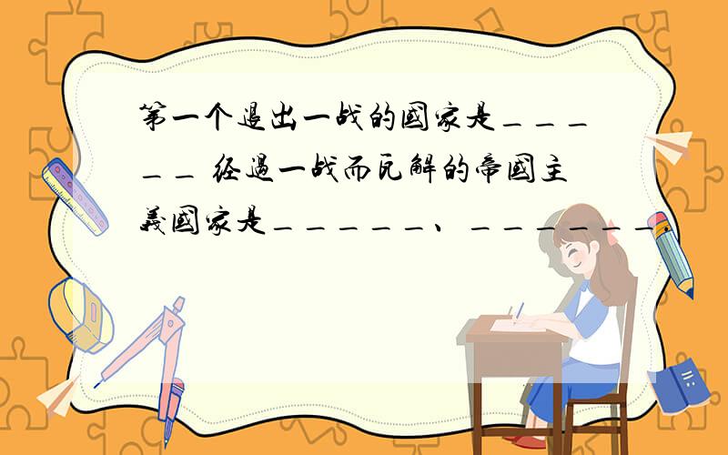 第一个退出一战的国家是_____ 经过一战而瓦解的帝国主义国家是_____、______.