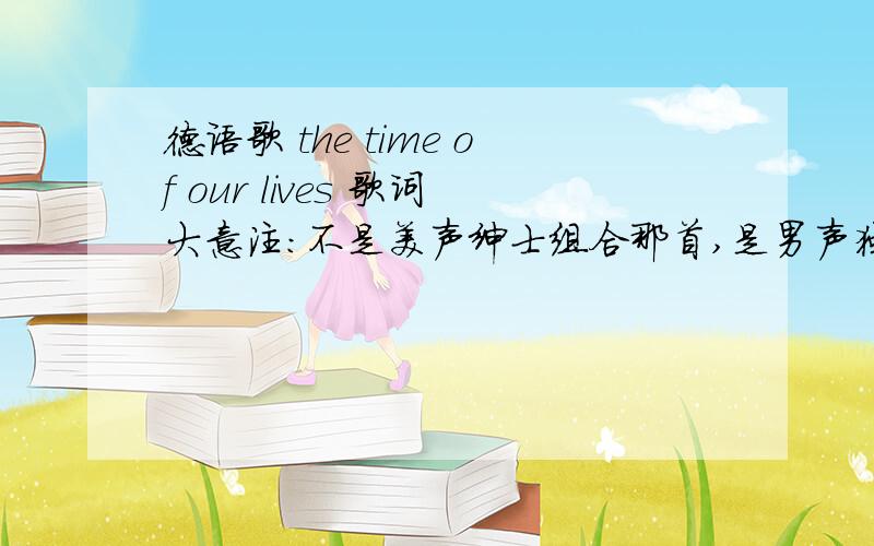 德语歌 the time of our lives 歌词大意注：不是美声绅士组合那首,是男声独唱!其中伴唱部分像英语单词“doach”和“try”的重复