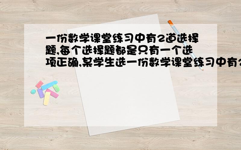 一份数学课堂练习中有2道选择题,每个选择题都是只有一个选项正确,某学生选一份数学课堂练习中有2道选择题,每个选择题都是只有一个选项正确,某学生随便填写了2个题目的选项,求选项正