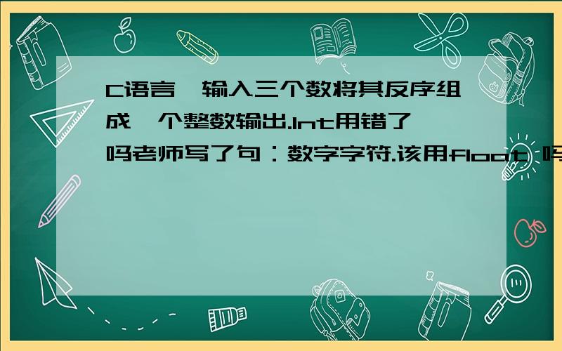 C语言,输入三个数将其反序组成一个整数输出.Int用错了吗老师写了句：数字字符.该用float 吗