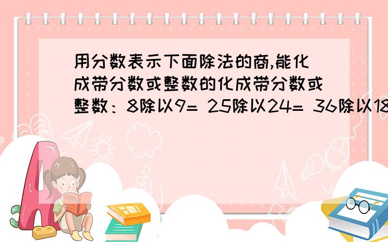 用分数表示下面除法的商,能化成带分数或整数的化成带分数或整数：8除以9= 25除以24= 36除以18=用分数表示下面除法的商,能化成带分数或整数的化成带分数或整数：8除以9= 25除以24= 36除以18= 4