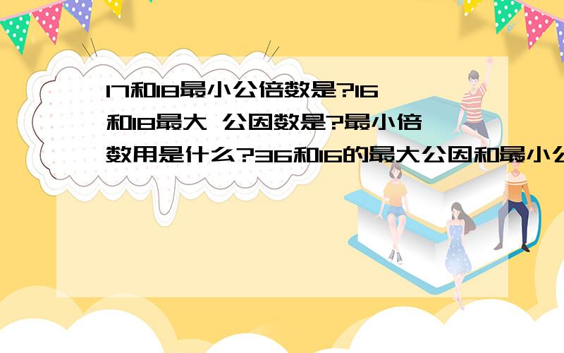 17和18最小公倍数是?16和18最大 公因数是?最小倍数用是什么?36和16的最大公因和最小公被是大哥哥姐姐们帮我算下