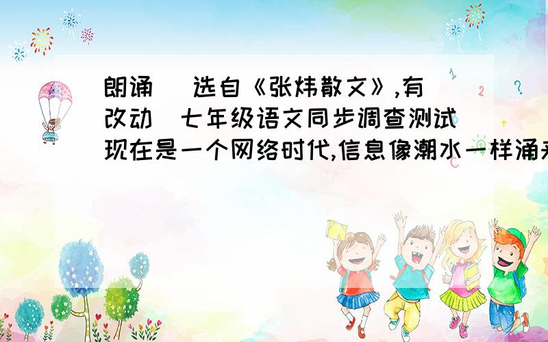 朗诵 （选自《张炜散文》,有改动）七年级语文同步调查测试现在是一个网络时代,信息像潮水一样涌来,我们难得像过去一样耐心地阅读.……（选自《张炜散文》,有改动）七年级语文同步调