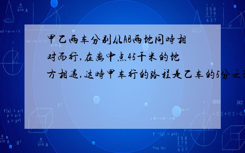 甲乙两车分别从AB两地同时相对而行,在离中点45千米的地方相遇,这时甲车行的路程是乙车的5分之3甲车再行多少千米到达B