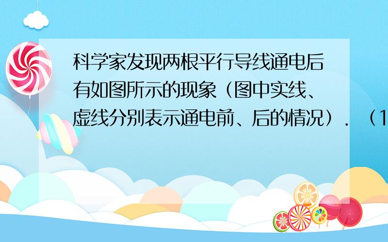 科学家发现两根平行导线通电后有如图所示的现象（图中实线、虚线分别表示通电前、后的情况）．（1）由图可知两平行通电导线之间有力的作用．当通入的电流方向相同时,导线相互 -------