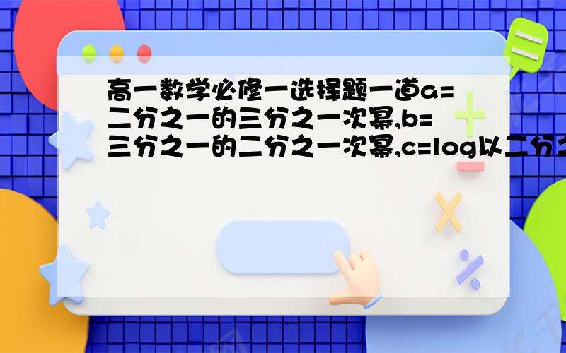 高一数学必修一选择题一道a=二分之一的三分之一次幂,b=三分之一的二分之一次幂,c=log以二分之一为底三分之一的对数.试比较a,b,c三者的大小.