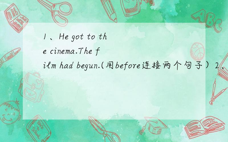 1、He got to the cinema.The film had begun.(用before连接两个句子）2、I was watching television in the living room.The telephone rang.(用when连接两个句子