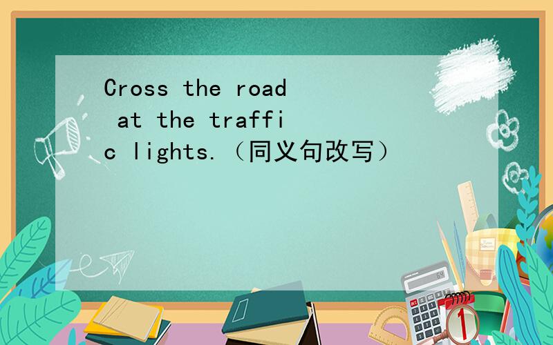 Cross the road at the traffic lights.（同义句改写）