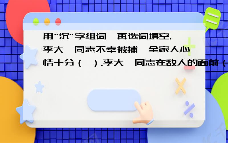 用“沉”字组词,再选词填空.李大钊同志不幸被捕,全家人心情十分（ ）.李大钊同志在敌人的面前（ ）镇定,有时据理力争,有时用（ ）进行无声地反抗.1927年4月28日,李大钊同志被害,人们万分