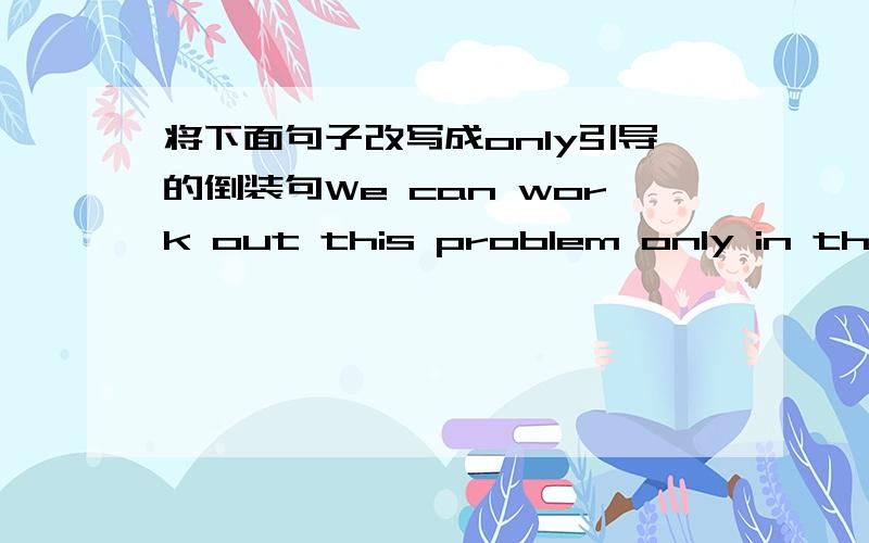 将下面句子改写成only引导的倒装句We can work out this problem only in this way.You will go there only by boat.He came to the meeting only after being asked several times.如何改写啊~遵循什么原则?