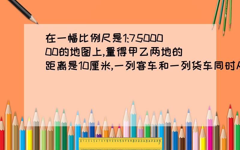 在一幅比例尺是1:7500000的地图上,量得甲乙两地的距离是10厘米,一列客车和一列货车同时从甲乙两地相对开出,3小时相遇,已知客车和货车的速度比是3:2,货车每小时行多少千米?相遇时,距离甲乙