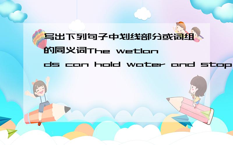 写出下列句子中划线部分或词组的同义词The wetlands can hold water and stop the floods.划线部分是stop