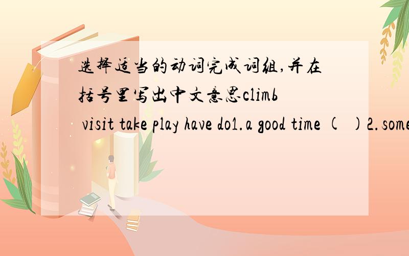 选择适当的动词完成词组,并在括号里写出中文意思climb visit take play have do1.a good time ( )2.some photos ( )3.the piano （ ）4.my homework ( )5.a mountain ( )6.the white house （ ）