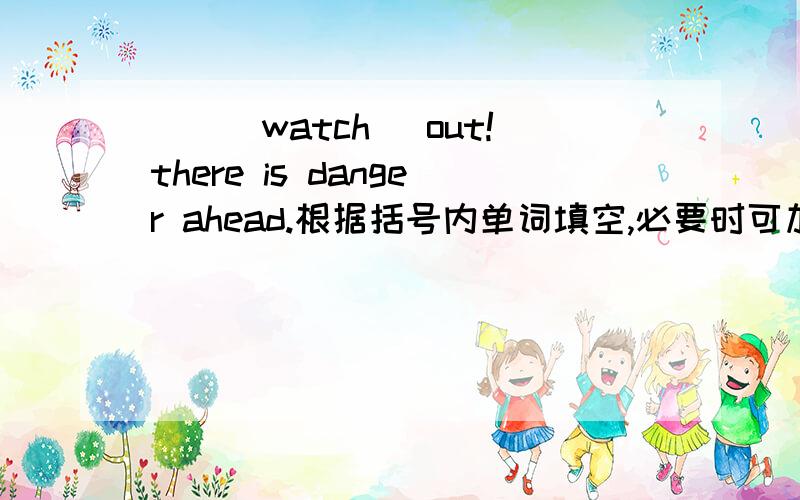 __(watch) out!there is danger ahead.根据括号内单词填空,必要时可加助动词或情态动词