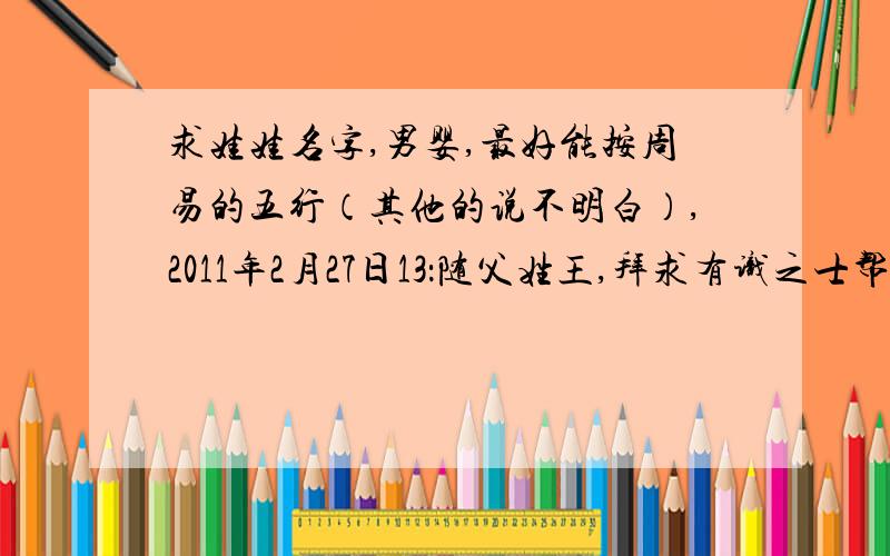 求娃娃名字,男婴,最好能按周易的五行（其他的说不明白）,2011年2月27日13：随父姓王,拜求有识之士帮帮忙